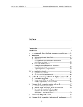 CEPAL – Serie Manuales N° 76 Metodología para la elaboración de estrategias de desarrollo local
3
Índice
Presentación.............................................................................................. 7
Introducción.............................................................................................. 9
I. La estrategia de desarrollo local como un enfoque integral........ 13
II. Diagnóstico...................................................................................... 17
A. Definición y tipos de diagnóstico............................................. 17
B. El territorio ............................................................................... 19
C. La elaboración de un diagnóstico participativo
con enfoque territorial .............................................................. 20
D. Contenido del diagnóstico ........................................................ 22
E. Fases para la elaboración de un diagnóstico
con enfoque territorial .............................................................. 24
F. Aspectos generales y organizativos.......................................... 38
III. La vocación territorial.................................................................... 45
A. Ejemplos de vocaciones ........................................................... 48
B. La vocación y la identidad local............................................... 49
IV. Análisis de problemas y definición de objetivos de desarrollo ... 51
A. Los tipos de problemas............................................................. 52
B. Los errores al definir un problema ........................................... 53
C. El árbol de problemas: causas y efectos ................................... 54
V. Formulación de estrategias de desarrollo local............................ 67
A. Tipos de estrategias a nivel local.............................................. 69
B. Dilemas que se enfrentan al definir las estrategias................... 69
C. La técnica de formulación de estrategias:
El análisis de Fortalezas, Oportunidades,
Debilidades y Amenazas (FODA)............................................ 70
VI. Formulación del plan de acción..................................................... 75
VII. Formulación de estrategias e indicadores de seguimiento .......... 79
 