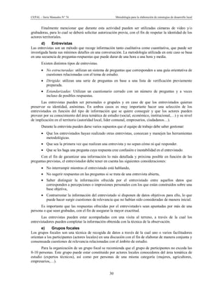 CEPAL – Serie Manuales N° 76 Metodología para la elaboración de estrategias de desarrollo local
30
Finalmente mencionar que durante esta actividad pueden ser utilizadas cámaras de video y/o
grabadoras, para lo cual se deberá solicitar autorización previa, con el fin de respetar la identidad de los
actores territoriales.
d) Entrevistas
Las entrevistas son un método que recoge información tanto cualitativa como cuantitativa, que puede ser
investigada hasta sus mínimos detalles en una conversación. La metodología utilizada en este caso se basa
en una secuencia de preguntas-respuestas que puede durar de una hora a una hora y media.
Existen distintos tipos de entrevistas.
· No estructuradas: utilizan un sistema de preguntas que corresponden a una guía orientativa de
cuestiones relacionadas con el tema de estudio.
· Dirigida: utilizan una serie de preguntas en base a una lista de verificación previamente
preparada.
· Estandarizadas: Utilizan un cuestionario cerrado con un número de preguntas y a veces
incluso de posibles respuestas.
Las entrevistas pueden ser personales o grupales y en caso de que los entrevistados quieran
preservar su identidad, anónimas. En ambos casos es muy importante hacer una selección de los
entrevistados en función del tipo de información que se quiere conseguir y que los actores pueden
proveer por su conocimiento del área temática de estudio (social, económico, institucional,…) y su nivel
de implicación en el territorio (autoridad local, líder comunal, empresarios, ciudadanos…).
Durante la entrevista pueden darse varios supuestos que el equipo de trabajo debe saber gestionar:
· Que los entrevistados hayan realizado otras entrevistas, conozcan y manejen las herramientas
metodológicas.
· Que sea la primera vez que realizan una entrevista y no sepan cómo ni qué responder.
· Que se les haga una pregunta cuya respuesta cree confusión e inestabilidad en el entrevistado.
Con el fin de garantizar una información lo más detallada y próxima posible en función de las
preguntas previstas, el entrevistador debe tener en cuenta las siguientes consideraciones:
· No interrumpir mientras el entrevistado está hablando,
· No sugerir respuestas en las preguntas si se trata de una entrevista abierta,
· Saber distinguir la información ofrecida por el entrevistado entre aquellos datos que
corresponden a percepciones o impresiones personales con los que están construidos sobre una
base objetiva,
· Contrarrestar la información del entrevistado si disponen de datos objetivos para ello, lo que
puede hacer surgir cuestiones de relevancia que no habían sido consideradas de manera inicial.
Es importante que las respuestas ofrecidas por el entrevistado/s sean apuntadas por más de una
persona o que sean grabadas, con el fin de asegurar la mayor exactitud.
Las entrevistas pueden estar acompañadas con una visita al terreno, a través de la cual los
entrevistadores pueden completar la información obtenida con la técnica de la observación.
e) Grupos focales
Los grupos focales son una técnica de recogida de datos a través de la cual uno o varios facilitadores
orientan a los participantes (actores locales) en una discusión con el fin de elaborar de manera conjunta y
consensuada cuestiones de relevancia relacionadas con el ámbito de estudio.
Para la organización de un grupo focal se recomienda que el grupo de participantes no exceda las
8-10 personas. Este grupo puede estar constituido por actores locales conocedores del área temática de
estudio (expertos técnicos), así como por personas de una misma categoría (mujeres, agricultores,
empresarios,…).
 