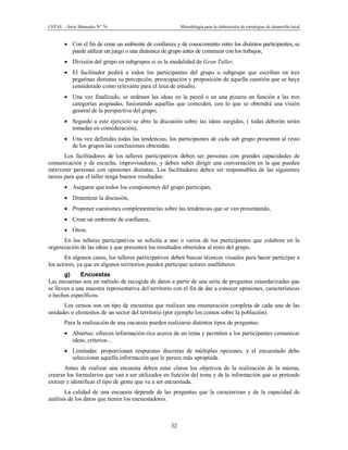 CEPAL – Serie Manuales N° 76 Metodología para la elaboración de estrategias de desarrollo local
32
· Con el fin de crear un ambiente de confianza y de conocimiento entre los distintos participantes, se
puede utilizar un juego o una dinámica de grupo antes de comenzar con los trabajos,
· División del grupo en subgrupos si es la modalidad de Gran Taller,
· El facilitador pedirá a todos los participantes del grupo o subgrupo que escriban en tres
pegatinas distintas su percepción, preocupación y proposición de aquella cuestión que se haya
considerado como relevante para el área de estudio,
· Una vez finalizado, se ordenan las ideas en la pared o en una pizarra en función a las tres
categorías asignadas, fusionando aquellas que coinciden, con lo que se obtendrá una visión
general de la perspectiva del grupo,
· Seguido a este ejercicio se abre la discusión sobre las ideas surgidas, ( todas deberán serán
tomadas en consideración),
· Una vez definidas todas las tendencias, los participantes de cada sub grupo presentan al resto
de los grupos las conclusiones obtenidas.
Los facilitadores de los talleres participativos deben ser personas con grandes capacidades de
comunicación y de escucha, improvisadoras, y deben saber dirigir una conversación en la que pueden
intervenir personas con opiniones distintas. Los facilitadores deben ser responsables de las siguientes
tareas para que el taller tenga buenos resultados:
· Asegurar que todos los componentes del grupo participan,
· Dinamizar la discusión,
· Proponer cuestiones complementarias sobre las tendencias que se van presentando,
· Crear un ambiente de confianza,
· Otros.
En los talleres participativos se solicita a uno o varios de los participantes que colabore en la
organización de las ideas y que presenten los resultados obtenidos al resto del grupo.
En algunos casos, los talleres participativos deben buscar técnicas visuales para hacer participar a
los actores, ya que en algunos territorios pueden participar actores analfabetos.
g) Encuestas
Las encuestas son un método de recogida de datos a partir de una serie de preguntas estandarizadas que
se llevan a una muestra representativa del territorio con el fin de dar a conocer opiniones, características
o hechos específicos.
Los censos son un tipo de encuestas que realizan una enumeración completa de cada una de las
unidades o elementos de un sector del territorio (por ejemplo los censos sobre la población).
Para la realización de una encuesta pueden realizarse distintos tipos de preguntas:
· Abiertas: ofrecen información rica acerca de un tema y permiten a los participantes comunicar
ideas, criterios…
· Limitadas: proporcionan respuestas discretas de múltiples opciones, y el encuestado debe
seleccionar aquella información que le parece más apropiada.
Antes de realizar una encuesta deben estar claros los objetivos de la realización de la misma,
crearse los formularios que van a ser utilizados en función del tema y de la información que se pretende
extraer e identificar el tipo de gente que va a ser encuestada.
La calidad de una encuesta depende de las preguntas que la caracterizan y de la capacidad de
análisis de los datos que tienen los encuestadores.
 