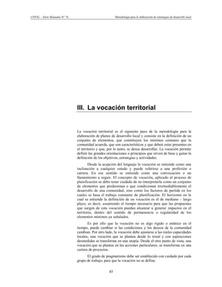 CEPAL – Serie Manuales N° 76 Metodología para la elaboración de estrategias de desarrollo local
45
III. La vocación territorial
La vocación territorial es el siguiente paso de la metodología para la
elaboración de planes de desarrollo local y consiste en la definición de un
conjunto de elementos, que constituyen los mínimos comunes que la
comunidad acuerda, que son característicos y que deben estar presentes en
el territorio y que, por lo tanto, se desea desarrollar. La vocación permite
definir las grandes orientaciones o principios que sirven de base y guían la
definición de los objetivos, estrategias y actividades.
Desde la acepción del lenguaje la vocación se entiende como una
inclinación a cualquier estado y puede referirse a una profesión o
carrera. En ese sentido se entiende como una convocación o un
llamamiento a seguir. El concepto de vocación, aplicado al proceso de
planificación se debe tener cuidado de no interpretarla como un conjunto
de elementos que predestinan o que condicionan irremediablemente el
desarrollo de una comunidad, sino como los factores de partida en los
cuales se basa el trabajo constante de planificación. El horizonte en la
cual se entiende la definición de un vocación es el de mediano – largo
plazo, es decir, asumiendo el tiempo necesario para que las propuestas
que surgen de esta vocación puedan alcanzar a generar impactos en el
territorio, dentro del sentido de permanencia o regularidad de los
elementos mínimos ya señalados.
Es por ello que la vocación no es algo rígido o estático en el
tiempo, puede cambiar si las condiciones y los deseos de la comunidad
cambian. Por otro lado, la vocación debe ajustarse a las reales capacidades
locales, una vocación que se plantea desde lo irreal y con aspiraciones
desmedidas se transforma en una utopía. Desde el otro punto de vista, una
vocación que se plantea en las acciones particulares, se transforma en una
cartera de proyectos.
El grado de pragmatismo debe ser establecido con cuidado por cada
grupo de trabajo, para que la vocación no se defina:
 