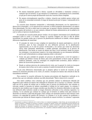 CEPAL – Serie Manuales N° 76 Metodología para la elaboración de estrategias de desarrollo local
46
· De manera demasiado general o básica: cayendo en obviedades o elementos comunes a
cualquier tipo de territorio, lo que desmotiva el compromiso y participación de la comunidad,
ya que por la inercia propia del desarrollo local esta vocación estaría cumplida.
· De manera extremadamente específica o utópica: situación que también genera rechazo por
parte de la comunidad existiendo el riesgo de desmotivación por lo lejana e inalcanzable de la
propuesta.
La vocación tiene elementos inmateriales y relacionadas directamente con las aspiraciones o
deseos de la comunidad, y, en la mayoría de las ocasiones, es difícil asignarlos directamente a un espacio
físico determinado. Por esto se debe tener en cuenta que, en general, muchos elementos están presentes
en ciertas partes del territorio o, en caso contrario, rebasan los límites administrativos de la unidad en la
cual se realiza el ejercicio de planificación.
El concepto de vocación puede parecer similar a los de algunos instrumentos de la planificación
estratégica como la visión y la misión. Aunque la vocación comparte con ellos la idea de definir
inicialmente los grandes temas que el proceso de planificación establecerá en detalle, existen algunas
diferencias importantes de mencionar:
· El concepto de visión en muy complejo de materializar de manera participativa a nivel de
territorios, pues la base conceptual de esta definición proviene de la planificación
organizacional, en el cual los actores involucrados y los actores que toman las decisiones
claves están claramente identificados y pueden participar activamente en el proceso de
planificación. Este hecho no ocurre de manera tan clara a nivel territorial, donde los actores,
sus estrategias y sus posiciones respecto a los temas planteados no son claramente definibles,
por lo cual, la herramienta no entrega respuestas útiles o relevantes4
.
· Existe una gran cantidad de ejemplos de procesos de planificación a nivel de regiones o
ciudades que definen visiones de futuro, pero estos generalmente se hacen cargo de aspectos
temáticos puntuales, como las estrategias de competitividad económica, planes urbanos o
planes de reconversión productiva, etc.
· Donde se realizan ejercicios de construcción de visión, por lo general, la visión no incorpora
de manera clara la base con la cual se sustenta el modelo de desarrollo de la localidad.
Es por estas diferencias mencionadas que se propone aplicar la noción de vocación, ya que
sintetiza los elementos presentes en la visión y la misión e incorpora de manera más estrecha la idea de
trascendencia territorial.
Para construir la vocación utilizamos los insumos provenientes del diagnóstico realizado en la
primera fase, que son ordenados mediante una tabla denominada “Matriz síntesis de la vocación”.
Esta matriz establece cinco columnas que nos permiten ordenar la información obtenida del
diagnóstico para redactar de manera más ordenada los elementos de la vocación. La columna 1 describe
cada uno de los grupos de trabajo que se definen para el proceso de planificación, esta columna es
relevante cuando se presenta de manera consolidada el trabajo de los cuatro grupos. La columna 2
presenta los ejes temáticos que el grupo considera que describen los elementos detectados en cada tema,
esta definición debe realizarse cuando se tengan elementos suficientes en las columnas siguientes. La
columna 3 es la columna que contiene las ventajas que el territorio en análisis tiene para alcanzar el
desarrollo en relación a cada tema del grupo. Estas ventajas son elementos positivos tanto internos como
externos a la capacidad de gestión del territorio. La columna 4 es la que contiene los problemas o
restricciones que afectan de manera negativa el desarrollo de nuestro territorio. La columna 5 representa
4
Generalmente se plantea la definición de la visión en base a un conjunto de preguntas o ideas fuerza, que son procesadas por los
equipos consultores y sometidas en ocasiones a consultas o encuestas de opinión. Existen otras metodologías del tipo heurístico que
extraen de documentos o declaraciones oficiales de las autoridades, actores involucrados o discursos, mediante las técnicas de
análisis del discurso, los elementos consistentes en el tiempo, los elementos nuevos y aquellos que surgen recientemente, son
utilizados para definir las ideas fuerza que, posteriormente, son s sometidas a validación mediante encuestas o grupos focales.
 