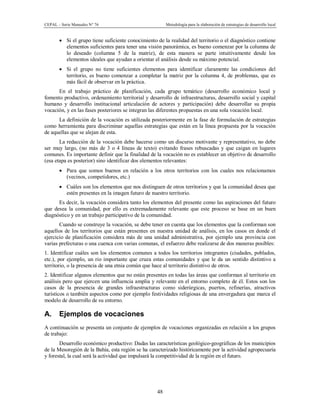 CEPAL – Serie Manuales N° 76 Metodología para la elaboración de estrategias de desarrollo local
48
· Si el grupo tiene suficiente conocimiento de la realidad del territorio o el diagnóstico contiene
elementos suficientes para tener una visión panorámica, es bueno comenzar por la columna de
lo deseado (columna 5 de la matriz), de esta manera se parte intuitivamente desde los
elementos ideales que ayudan a orientar el análisis desde su máximo potencial.
· Si el grupo no tiene suficientes elementos para identificar claramente las condiciones del
territorio, es bueno comenzar a completar la matriz por la columna 4, de problemas, que es
más fácil de observar en la práctica.
En el trabajo práctico de planificación, cada grupo temático (desarrollo económico local y
fomento productivo, ordenamiento territorial y desarrollo de infraestructuras, desarrollo social y capital
humano y desarrollo institucional articulación de actores y participación) debe desarrollar su propia
vocación, y en las fases posteriores se integran las diferentes propuestas en una sola vocación local.
La definición de la vocación es utilizada posteriormente en la fase de formulación de estrategias
como herramienta para discriminar aquellas estrategias que están en la línea propuesta por la vocación
de aquellas que se alejan de esta.
La redacción de la vocación debe hacerse como un discurso motivante y representativo, no debe
ser muy largo, (no más de 3 o 4 líneas de texto) evitando frases rebuscadas y que caigan en lugares
comunes. Es importante definir que la finalidad de la vocación no es establecer un objetivo de desarrollo
(esa etapa es posterior) sino identificar dos elementos relevantes:
· Para que somos buenos en relación a los otros territorios con los cuales nos relacionamos
(vecinos, competidores, etc.)
· Cuáles son los elementos que nos distinguen de otros territorios y que la comunidad desea que
estén presentes en la imagen futuro de nuestro territorio.
Es decir, la vocación considera tanto los elementos del presente como las aspiraciones del futuro
que desea la comunidad, por ello es extremadamente relevante que este proceso se base en un buen
diagnóstico y en un trabajo participativo de la comunidad.
Cuando se construye la vocación, se debe tener en cuenta que los elementos que la conforman son
aquellos de los territorios que están presentes en nuestra unidad de análisis, en los casos en donde el
ejercicio de planificación considera más de una unidad administrativa, por ejemplo una provincia con
varias prefecturas o una cuenca con varias comunas, el esfuerzo debe realizarse de dos maneras posibles:
1. Identificar cuáles son los elementos comunes a todos los territorios integrantes (ciudades, poblados,
etc.), por ejemplo, un rio importante que cruza estas comunidades y que le da un sentido distintivo a
territorio, o la presencia de una etnia común que hace al territorio distintivo de otros.
2. Identificar algunos elementos que no están presentes en todas las áreas que conforman al territorio en
análisis pero que ejercen una influencia amplia y relevante en el entorno completo de él. Estos son los
casos de la presencia de grandes infraestructuras como siderúrgicas, puertos, refinerías, atractivos
turísticos o también aspectos como por ejemplo festividades religiosas de una envergadura que marca el
modelo de desarrollo de su entorno.
A. Ejemplos de vocaciones
A continuación se presenta un conjunto de ejemplos de vocaciones organizadas en relación a los grupos
de trabajo:
Desarrollo económico productivo: Dadas las características geológico-geográficas de los municipios
de la Mesoregión de la Bahía, esta región se ha caracterizado históricamente por la actividad agropecuaria
y forestal, la cual será la actividad que impulsará la competitividad de la región en el futuro.
 