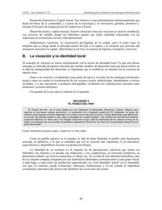 CEPAL – Serie Manuales N° 76 Metodología para la elaboración de estrategias de desarrollo local
49
Desarrollo Institución y Capital Social: San Antonio es una administración institucionalizada que
desde las bases de la comunidad, y a través de la tecnología y la innovación, gestiona, promueve y
articula el Proyecto de integración de la Ciudad con su Puerto.
Desarrollo social y capital humano: Nuestro municipio tiene por vocación su carácter residencial,
con servicios de calidad; donde sus habitantes poseen una fuerte identidad relacionada con las
tradiciones en un territorio con alto valor patrimonial.
Ordenamiento territorial: La localización privilegiada de la ciudad, junto al cruce entre la
autopista que se dirige desde el principal puerto del país a la capital y la autopista que proviene del
aeropuerto nacional a la capital , determinan un rol clave en materia de logística, transporte y servicios.
B. La vocación y la identidad local
El concepto de vocación se asocia estrechamente con la noción de identidad local. Ya que este último
concepto es utilizado de manera relevante por muchos modelos de desarrollo local que hacen énfasis en
la idea de endogeneidad del desarrollo, es importante que se establezca su relación con la vocación de
manera clara.
Situar a la vocación y la identidad como punto de inicio y el centro de las estrategias territoriales
ayuda a tener en cuenta la revalorización de los recursos locales subutilizados, abandonados o incluso
olvidados, y a dar nacimiento a productos distinguibles, resultantes de combinaciones inusuales entre
elementos y sectores diferentes.
Un ejemplo de lo que aquí se comenta es el siguiente:
RECUADRO 5
“EL PUEBLO DEL PAN”
“El ‘Pueblo del Pan’, fue el tema elegido por los habitantes de Bovenistier (Waremme, Valonia, Bélgica) para
reactivar la vida social, cultural, económica y la ordenación de un pequeño pueblo de 370 habitantes. Un grupo de
reflexión local, después de haber elaborado un inventario de los recursos humanos y físicos disponibles para determinar
lo que aún era posible realizar in situ, elige la estrategia de ‘pueblo temático’, que consiste en mancomunar distintos
proyectos relativos a un tema único. Fue elegido como tema el pan, dada la importancia de los campos de trigo en la
región y la existencia de una escuela de panadería artesanal en Waremme, así como de una panadería artesanal en el
propio Bovenistier.”
Fuente: Observatorio Europeo Leader, Cuaderno N° 6, París (2000).
Como es posible apreciar en el ejemplo, la idea de darle identidad al pueblo, está fuertemente
asociada, en definitiva, a lo que se consideró que era su vocación más importante, la de articularse,
especializarse y desarrollarse en torno a la producción de pan.
La identidad de un territorio es el conjunto de las percepciones colectivas que tienen sus
habitantes con relación a su pasado, sus tradiciones y sus competencias, su estructura productiva, su
patrimonio cultural, sus recursos materiales, su futuro, etc. No se trata de una identidad monolítica, sino
de un conjunto complejo integrado por una multitud de identidades consustanciales a cada grupo social,
a cada lugar, a cada centro de producción especializado, etc. Esta identidad “plural” no es inmutable,
sino que, al contrario, puede evolucionar, reforzarse, modernizarse y en ese sentido es importante
considerarla como parte del ejercicio de identificar las vocaciones del mismo.
 