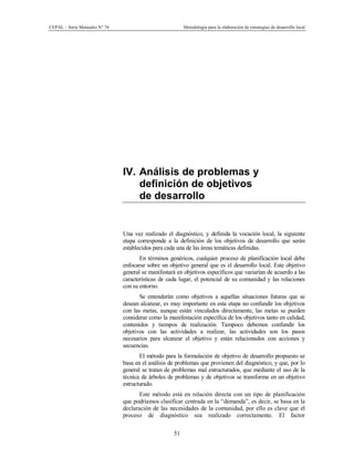CEPAL – Serie Manuales N° 76 Metodología para la elaboración de estrategias de desarrollo local
51
IV. Análisis de problemas y
definición de objetivos
de desarrollo
Una vez realizado el diagnóstico, y definida la vocación local, la siguiente
etapa corresponde a la definición de los objetivos de desarrollo que serán
establecidos para cada una de las áreas temáticas definidas.
En términos genéricos, cualquier proceso de planificación local debe
enfocarse sobre un objetivo general que es el desarrollo local. Este objetivo
general se manifestará en objetivos específicos que variarían de acuerdo a las
características de cada lugar, el potencial de su comunidad y las relaciones
con su entorno.
Se entenderán como objetivos a aquellas situaciones futuras que se
desean alcanzar, es muy importante en esta etapa no confundir los objetivos
con las metas, aunque están vinculados directamente, las metas se pueden
considerar como la manifestación específica de los objetivos tanto en calidad,
contenidos y tiempos de realización. Tampoco debemos confundir los
objetivos con las actividades a realizar, las actividades son los pasos
necesarios para alcanzar el objetivo y están relacionados con acciones y
secuencias.
El método para la formulación de objetivo de desarrollo propuesto se
basa en el análisis de problemas que provienen del diagnóstico, y que, por lo
general se tratan de problemas mal estructurados, que mediante el uso de la
técnica de árboles de problemas y de objetivos se transforma en un objetivo
estructurado.
Este método está en relación directa con un tipo de planificación
que podríamos clasificar centrada en la “demanda”, es decir, se basa en la
declaración de las necesidades de la comunidad, por ello es clave que el
proceso de diagnóstico sea realizado correctamente. El factor
 