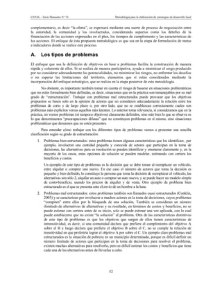 CEPAL – Serie Manuales N° 76 Metodología para la elaboración de estrategias de desarrollo local
52
complementario, es decir “la oferta”, se expresará mediante una suerte de proceso de negociación entre
la autoridad, la comunidad y los involucrados, considerando aspectos como los detalles de la
financiación de las acciones expresadas en el plan, los tiempos de cumplimiento y las características de
las acciones. El enfoque de ésta propuesta metodológica es que sea en la etapa de formulación de metas
e indicadores donde se realice este proceso.
A. Los tipos de problemas
El enfoque que usa la definición de objetivos en base a problemas facilita la construcción de manera
rápida y coherente de ellos. Si se realiza de manera participativa, ayuda a minimizar el sesgo producido
por no considerar adecuadamente las potencialidades, no minimizar los riesgos, no enfrentar los desafíos
o no superar las limitaciones del territorio, elementos que sí están considerados mediante la
incorporación del enfoque estratégico, que se realiza en la etapa posterior de esta metodología.
No obstante, es importante también tomar en cuenta el riesgo de basarse en situaciones problemáticas
que no estén formalmente bien definidas, es decir, situaciones que en la práctica son inmanejables por su mal
grado de “estructuración”. Trabajar con problemas mal estructurados puede provocar que los objetivos
propuestos se basen solo en la opinión de actores que no consideren adecuadamente la relación entre los
problemas de corto y de largo plazo o, por otro lado, que no se establezcan correctamente cuales son
problemas más explícitos versus aquellos más latentes. Lo anterior toma relevancia, si consideramos que en la
práctica, no vemos problemas (ni tampoco objetivos) claramente definidos, sino más bien lo que se observa es
lo que denominamos “preocupaciones difusas” que no constituyen problemas en sí mismo, sino situaciones
problemáticas que deseamos que no estén presentes.
Para entender cómo trabajar con los diferentes tipos de problemas vamos a presentar una sencilla
clasificación según su grado de estructuración:
1. Problemas bien estructurados: estos problemas tienen algunas características que los identifican , por
ejemplo, involucran una cantidad pequeña y conocida de actores que participan en la toma de
decisiones, las alternativas para su resolución se pueden identificar y enumerar claramente y, en la
mayoría de los casos, estas opciones de solución se pueden modelar, estimando con certeza los
beneficios y costos.
Un ejemplo de este tipo de problemas es la decisión que se debe tomar al reemplazar un vehículo,
entre alquilar o comprar uno nuevo. En ese caso el número de actores que toma la decisión es
pequeño y bien definido, lo constituye la persona que toma la decisión de reemplazar el vehículo, las
alternativas son sólo 2, alquilar un auto o comprar un auto nuevo, y se puede hacer un modelo simple
de costo-beneficio, usando los precios de alquiler y de venta. Otro ejemplo de problema bien
estructurado es el que se presenta ante el envío de un hombre a la luna.
2. Problemas mal estructurados: estos problemas también son llamados cuasi estructurados (Conklin,
2005) y se caracterizan por involucrar a muchos actores en la toma de decisiones, cuyos problemas
“compiten” entre ellos por la búsqueda de una solución. También se consideran un número
ilimitado de alternativas de alternativas y su resultado, en términos de costos y beneficios, no se
puede estimar con certeza antes de su inicio, solo se puede estimar una vez aplicada, con lo cual
puede establecerse que no existe “la solución” al problema. Otra de las características distintivas
de este tipo de problemas es que los objetivos que surgen de ellos tienen características de
intransitividad, es decir, si una comunidad declara que prefiere el cumplimiento del objetivo A
sobre el B y luego declara que prefiere el objetivo B sobre el C, no se cumple la relación de
transitividad en que preferiría lograr el objetivo A por sobre el C. Un ejemplo claro problemas mal
estructurados es la situación de pobreza en un municipio determinado, porque es difícil definir un
número limitado de actores que participan en la toma de decisiones para resolver el problema,
existen muchas alternativas para resolverlo, pero es difícil estimar los costos y beneficios que tiene
cada una de las alternativas antes de llevarlas a cabo.
 