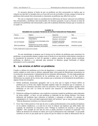 CEPAL – Serie Manuales N° 76 Metodología para la elaboración de estrategias de desarrollo local
53
Es necesario destacar el hecho de que un problema sea bien estructurado no implica que su
solución sea más fácil, el ejemplo claro es el caso del envío de un hombre a la luna, aunque se trata de un
problema relativamente bien estructurado es claramente un problema muy difícil de resolver.
Por esto es importante tomar en consideración las diferencias de buscar soluciones de problemas
bien estructurados y problemas mal estructurados. En términos generales, lo que se buscará es tratar de
estructurar los problemas mal estructurados y para ello se plantean deferentes técnicas que se resumen en
el cuadro 18.
CUADRO 18
RESUMEN DE ALGUNAS TÉCNICAS DE ESTRUCTURACIÓN DE PROBLEMAS
Técnica Objetivo Operación Tipo
Análisis de límites
Estimación de los límites del
metaproblema
Saturación de la muestra.
Represen. del problema
Individual
Uso de Analogías
Identificación de similaridades entre
problemas
Analogías personales,
directas y simbólicas
Individual y grupal
Árbol de problemas
Identificación de causas y efectos
posibles, plausibles y accionables
División y clasificación lógica Individual o grupal
Fuente: Elaboración propia de los autores.
En esta metodología se propone usar la técnica de los árboles de problemas para estructurar los
problemas, ya que presenta algunas ventajas como el hecho de ser una técnica relativamente conocida en
la formulación de proyectos, es fácil de aprender y aplicar, permite de manera directa trasformar
problemas en objetivos y es adecuada para potenciar la dinámica grupal facilitando el trabajo
participativo con la comunidad.
B. Los errores al definir un problema
Cuando se definen los problemas en la fase de diagnóstico y construcción de vocaciones no tomamos
mucho cuidado en cómo estos se definen, esperando dejar cierto grado de libertad para concentrarse en
la recolección, procesamiento e interpretación de los elementos determinantes.. En esta etapa pondremos
más cuidado en la correcta definición de los problemas que se levantaron en la fase anterior.
Definiremos un conjunto de los errores más comunes que se presentan en la formulación de problemas y
algunas formas de corregirlos:
1. Definir problemas demasiados agregados: este es un error que se origina al buscar definir un
problema por su forma más amplia buscando englobar todos los elementos que lo componen, es
decir, tanto los elementos relevantes como los accesorios. Por lo general se tiende a agrupar varios
problemas en uno solo. La forma de resolver esta situación es individualizar los elementos
constitutivos.
2. Definición ambigua de problemas: esta condición se presenta cuando los problemas están redactados
de forma ambigú , es decir, un solo problema es redactado de dos formas distintas. Una buena
definición del problema hace referencia al definido y solamente al definido. Un ejemplo de
ambigüedad es la “poca actividad empresarial dentro del territorio” que es muy parecido a plantear
“falta de dinamismo económico en el área de estudio”.
3. Error Tipo I (falso positivo): Este tipo de error se aplica preferentemente en las pruebas de hipótesis
en los análisis estadísticos, y se trata de un error al rechazar una hipótesis que debía haber sido
aceptada. Se manifiesta en situaciones como “Otorgar la condición de inocente a una persona
culpable”. Otro ejemplo de este tipo de error se puede encontrar al analizar el enunciado “Los
índices de denuncia de crímenes no suben, por lo que la delincuencia está controlada”, lo que puede
constituir un error ya que puede que la a pesar de que los índices no suban la delincuencia aún no
 