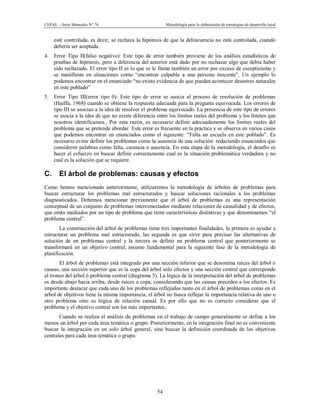 CEPAL – Serie Manuales N° 76 Metodología para la elaboración de estrategias de desarrollo local
54
esté controlada, es decir, se rechaza la hipótesis de que la delincuencia no está controlada, cuando
debería ser aceptada.
4. Error Tipo II(falso negativo): Este tipo de error también proviene de los análisis estadísticos de
pruebas de hipótesis, pero a diferencia del anterior está dado por no rechazar algo que debía haber
sido rechazado. El error tipo II es lo que se le llama también un error por exceso de escepticismo y
se manifiesta en situaciones como “encontrar culpable a una persona inocente”. Un ejemplo lo
podemos encontrar en el enunciado “no existe evidencia de que puedan acontecer desastres naturales
en este poblado”
5. Error Tipo III(error tipo 0): Este tipo de error se asocia al proceso de resolución de problemas
(Haiffa, 1968) cuando se obtiene la respuesta adecuada para la pregunta equivocada. Los errores de
tipo III se asocian a la idea de resolver el problema equivocado. La presencia de este tipo de errores
se asocia a la idea de que no existe diferencia entre los límites reales del problema y los límites que
nosotros identificamos.. Por esta razón, es necesario definir adecuadamente los límites reales del
problema que se pretende abordar. Este error es frecuente en la práctica y se observa en varios casos
que podemos encontrar en enunciados como el siguiente: “Falta un escuela en este poblado”. Es
necesario evitar definir los problemas como la ausencia de una solución: redactando enunciados que
consideren palabras como falta, carencia o ausencia. En esta etapa de la metodología, el desafío es
hacer el esfuerzo en buscar definir correctamente cual es la situación problemática verdadera y no
cual es la solución que se requiere.
C. El árbol de problemas: causas y efectos
Como hemos mencionado anteriormente, utilizaremos la metodología de árboles de problemas para
buscar estructurar los problemas mal estructurados y buscar soluciones racionales a los problemas
diagnosticados. Debemos mencionar previamente que el árbol de problemas es una representación
conceptual de un conjunto de problemas interconectados mediante relaciones de causalidad y de efectos,
que están mediados por un tipo de problema que tiene características distintivas y que denominamos “el
problema central”.
La construcción del árbol de problemas tiene tres importantes finalidades, la primera es ayudar a
estructurar un problema mal estructurado, las segunda es que sirve para precisar las alternativas de
solución de un problemas central y la tercera es definir un problema central que posteriormente se
transformará en un objetivo central, insumo fundamental para la siguiente fase de la metodología de
planificación.
El árbol de problemas está integrado por una sección inferior que se denomina raíces del árbol ó
causas, una sección superior que es la copa del árbol sólo efectos y una sección central que corresponde
al tronco del árbol ó problema central (diagrama 5). La lógica de la interpretación del árbol de problemas
es desde abajo hacia arriba, desde raíces a copa, considerando que las causas preceden a los efectos. Es
importante destacar que cada uno de los problemas reflejados tanto en el árbol de problemas como en el
árbol de objetivos tiene la misma importancia, el árbol no busca reflejar la importancia relativa de uno u
otro problema sino su lógica de relación causal. Es por ello que no es correcto considerar que el
problema y el objetivo central son los más importantes..
Cuando se realiza el análisis de problemas en el trabajo de campo generalmente se define a los
menos un árbol por cada área temática o grupo. Posteriormente, en la integración final no es conveniente
buscar la integración en un solo árbol general, sino buscar la definición coordinada de los objetivos
centrales para cada área temática o grupo.
 