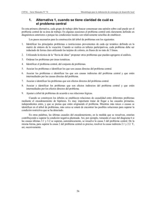 CEPAL – Serie Manuales N° 76 Metodología para la elaboración de estrategias de desarrollo local
56
1. Alternativa 1, cuando se tiene claridad de cuál es
el problema central
En esta primera alternativa, cada grupo de trabajo debe buscar consensuar una opinión sobre cuál puede ser el
problema central de su área de trabajo. En algunas ocasiones el problema central está claramente definido en
diagnósticos anteriores o porque las condiciones locales son relativamente sencillas de establecer.
Los pasos necesarios para la construcción del árbol de problemas son los siguientes:
1. Identificar los principales problemas o restricciones provenientes de cada eje temático definido en la
matriz de síntesis de la vocación. Cuando se realiza en talleres participativos, cada problema debe ser
redactado de forma clara utilizando las tarjetas de colores, en frases de no más de 3 líneas.
2. Utilizando la técnica de la “lluvia de ideas” proponer otros problemas que puedan agregarse al análisis.
3. Ordenar los problemas por áreas temáticas.
4. Identificar el problema central, del conjunto de problemas.
5. Asociar los problemas e identificar los que son causas directas del problema central.
6. Asociar los problemas e identificar los que son causas indirectas del problema central y que están
intermediados por las causas directas del problema.
7. Asociar e identificar los problemas que son efectos directos del problema central.
8. Asociar e identificar los problemas que son efectos indirectos del problema central y que están
intermediados por los efectos directos del problema.
9. Ajustar a árbol de problemas de acuerdo a sus relaciones lógicas.
Cuando se construyen los árboles se establecen relaciones de causalidad entre diferentes problemas
mediante el encadenamiento de hipótesis. Es muy importante tratar de llegar a las causales primarias,
independientes entre, y que se piensa que están originando el problema. Mientras más raíces o causas se
identificar en el árbol de problemas, más cerca se estará de encontrar las posibles soluciones para superar la
condición restrictiva que se ha detectado.
En otras palabras, las últimas causales del encadenamiento, en la medida que se resuelvan, estarían
contribuyendo a superar la condición negativa planteada. Así, por ejemplo, tomando el caso del diagrama 6 si
las causas últimas 3.1 y 3.2 se superan, automáticamente, se resuelve la causa 3 del problema central. De la
misma forma, para superar la causa 2 del problema central es preciso, resolver la causa indirecta 2.1 y 2.2. Y,
así, sucesivamente.
 