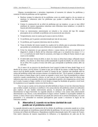 CEPAL – Serie Manuales N° 76 Metodología para la elaboración de estrategias de desarrollo local
58
Algunas recomendaciones y principios importantes al momento de redactar los problemas y
construir el árbol de problemas son las siguientes:
· Realizar siempre la redacción de los problemas como un estado negativo, de esa manera se
mantiene la coherencia entre los problemas que ayudan a establecer las relaciones de
causalidad.
· Centrar la construcción de un árbol de problemas por eje temático, ya que es muy difícil
establecer de manera esquemática relaciones entre diferentes áreas temáticas y se pierde la
función del árbol de problemas.
· Como ya mencionamos anteriormente en relación a los errores del tipo III, siempre
preocuparse de no confundir un problema con la ausencia de una solución.
· Temporalmente, tener en cuenta que la causa es previa al efecto.
· Un problema, por lo general, está determinado por más de una causa.
· Un problema, por lo general, determina más de un efecto.
· Tratar de diseñar del mismo tamaño los cuadros de los árboles para no presentar diferencias
que puedan ser consideradas como diferencias en importancias relativas.
· Evitar las situaciones en que aparecen efectos y causas únicas, tal como se presenta en el
diagrama 6, donde el diseño del las relaciones señala que si se resuelven las causas 1.1.1 y
2.1.1 se resolvería de modo lineal la secuencia, esta lógica no refleja de buena manera lo que
ocurre en la realidad.
· El árbol debe tener forma de árbol, es decir, las raíces se abren hacia abajo, reflejando mayor
detalle, y los efectos se abren hacia arriba aumentando el grado de detalle, tal como las ramas
de un árbol. Por su parte el tronco del árbol, que corresponde al problema central, debe ser
solo uno.
En el marco de un ejercicio de planificación local surgirá la duda de hasta donde llegar en el
detalle de las causas y de los efectos. La pauta es que, por el lado de las causas, se debe buscar llegar al
mayor nivel de detalle posible, teniendo en mente el consejo de que “mientras más detallada sean las
causas del problema central más cercanos estamos a la solución de este”. Por lo general, se plantea que a
nivel de causas es bueno llegar a por lo menos un segundo o tercer nivel. Esta recomendación es menos
restrictiva cuando consideramos los efectos, en este caso no vale la pena llegar hasta los efectos más
indirectos pues estos ya no guardan relación con la capacidad de gestión o de competencias a nivel local,
por lo tanto, la pauta es llegar a definir el nivel donde se tengan las facultades de gestión a nivel local.
En la práctica es en el segundo o tercer nivel de los efectos.
Una vez que se cuenta con la estructura del árbol definida es bueno revisar dos relaciones básicas
que se deben cumplir, la primera es establecer si las causas directas del problema central son suficientes
para explicar, en una medida relativamente precisa, la presencia del problema central, a esto
denominamos la lógica horizontal. La segunda relación es verificar si las causas están efectivamente
determinando a sus efectos, a esto denominamos la lógica vertical. También es aconsejable validarlo en
terreno, es decir, buscar nueva información que pueda dar certezas de la correcta formulación, así como
presentarlo a la comunidad en reuniones participativas para ayudar a reconocer la lógica de las
relaciones causales.
2. Alternativa 2, cuando no se tiene claridad de cuál
puede ser el problema central
La segunda alternativa para la construcción de los árboles de problemas se presenta cuando no se tiene
certeza de cuál puede ser el problema central del árbol de problemas. En este caso se recomienda utilizar
la técnica de la Matriz de Influencia y Dependencia (también denominada matriz ID o matriz de Vester).
Esta matriz relaciona de manera esquemática la influencia y la dependencia de cada uno de los
 