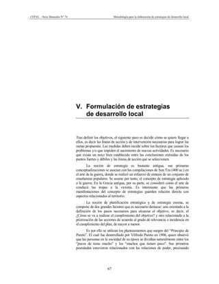 CEPAL – Serie Manuales N° 76 Metodología para la elaboración de estrategias de desarrollo local
67
V. Formulación de estrategias
de desarrollo local
Tras definir los objetivos, el siguiente paso es decidir cómo se quiere llegar a
ellos, es decir las líneas de acción y de intervención necesarias para lograr las
metas propuestas. Las medidas deben incidir sobre los factores que causan los
problemas y/o que impiden el nacimiento de nuevas actividades. Es necesario
que exista un nexo bien establecido entre las conclusiones extraídas de los
puntos fuertes y débiles y las líneas de acción que se seleccionen.
La noción de estrategia es bastante antigua, sus primeras
conceptualizaciones se asocian con las compilaciones de Sun Tzu (400 ac.) en
el arte de la guerra, donde se realizó un esfuerzo de síntesis de un conjunto de
enseñanzas populares. Se asume por tanto, el concepto de estrategia aplicado
a la guerra. En la Grecia antigua, por su parte, se consideró como el arte de
conducir las tropas a la victoria. Es interesante que las primeras
manifestaciones del concepto de estrategias guarden relación directa con
aspectos relacionados al territorio.
La noción de planificación estratégica y de estrategia misma, se
compone de dos grandes factores que es necesario destacar: uno orientado a la
definición de los pasos necesarios para alcanzar el objetivo, es decir, el
¿Cómo se va a realizar el cumplimiento del objetivo? y otro relacionado a la
priorización de las acciones de acuerdo al grado de relevancia o incidencia en
el cumplimiento del plan, de mayor a menor.
Es por ello se utilizan los planteamientos que surgen del “Principio de
Pareto”. El cual fue desarrollado por Vilfredo Pareto en 1906, quien observó
que las personas en la sociedad de su época se dividían naturalmente entre los
"pocos de tiene mucho" y los "muchos que tienen poco". Sus primeros
postulados estuvieron relacionados con las relaciones de poder, precisando
 