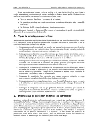 CEPAL – Serie Manuales N° 76 Metodología para la elaboración de estrategias de desarrollo local
69
Pensar estratégicamente consiste, en buena medida, en la capacidad de identificar las acciones o
medios principales que permiten conseguir mayores resultados en el menor tiempo posible. Al mismo tiempo
una buena estrategia debe tener algunas importantes características como:
· Tener un nexo entre el ambiente y los recursos de un territorio.
· Ser capaz de proporcionar una ventaja competitiva al territorio, que debería ser única y sostenible
en el tempo.
· Ser dinámica, flexible y capaz de adaptarse a situaciones cambiantes.
Esquemáticamente planteado en el diagrama 12 se resume, en buena medida, el sentido y contenido de la
elaboración de un plan estratégico de desarrollo.
A. Tipos de estrategias a nivel local
A continuación se presenta una clasificación del tipo de estrategias que generalmente se definen a nivel
local, y que puede ayudar a visualizar cuales son los enfoques o las formas de intervención en que se
materializa la planificación local en la práctica.
1. Estrategias de complementariedad: son aquellas que hacen el esfuerzo en concentrar la acción
en algunos elementos que pueden impulsar el proceso de desarrollo, por ejemplo, mediante la
complementación entre actores, productos, municipios, etc.
2. Estrategias de consolidación: son aquellas estrategias que buscan ampliar la cobertura, acceso o
mejorar la calidad de los servicios, principalmente de factores que ya están presentes en el
territorio. Por ejemplo, la mejora en la calidad de la educación en un poblado.
3. Estrategias de diversificación: son aquellas que crean nuevos elementos, condiciones o factores
diferentes a los existentes en la actualidad. Por ejemplo, poblados que disponen de escuela
básica y que desean también disponer de escuela con educación técnica.
4. Estrategias de recuperación y/o revalorización: Son estrategias que se definen para zonas o
territorios con recursos en agotamiento, y que pretenden usar el capital existente para generar
nuevos productos y/o servicios. También se les denomina en algunos casos, estrategias de
reconversión, cuando los recursos ya se han agotado.
5. Estrategias de reequilibrio: Son estrategias que buscan incorporar población en zonas
deterioradas, por ejemplo, reduciendo las disparidades entre poblados.
6. Estrategias de atracción: son aquellas que tienen como finalidad la llegada de nuevas empresas,
o de población. Los ejemplos clásicos de estas modalidades son las estrategas de atracción de
inversiones.
7. Estrategias de integración: son las que pretenden desarrollar elementos que aceleren la
integración de la comunidad, favoreciendo vínculos y colaboraciones entre los agentes o
sectores presentes, que se encuentran dispersos física o socialmente.
B. Dilemas que se enfrentan al definir las estrategias
Asociado a los tipos de estrategias locales, es necesario tener en cuenta que manifiestan un conjunto de
dilemas (Rittel y Webber, 1973) que el proceso de planificación deja en manifiesto, estos dilemas deben
ser resueltos de manera explícita mediante el proceso participativo de la planificación. Se puede pensar
que los dilemas presentados son resueltos de manera natural mediante los procesos democráticos a nivel
local, sin embargo por la lógica de estos procesos (mecanismos de elección, niveles de representatividad,
duración de los mandatos, capacidad de revocación de los mandatos, entre otros) no se incorporan
correctamente en los periodos eleccionarios a la discusión. De esta manera, los ejercicios de
planificación deben hacer frente a esta carencia, pues son definiciones básicas para enfrentar los
diferentes modelos de desarrollo que una comunidad puede desear como propio.
 