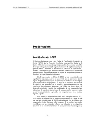 CEPAL – Serie Manuales N° 76 Metodología para la elaboración de estrategias de desarrollo local
7
Presentación
Los 50 años del ILPES
El Instituto Latinoamericano y del Caribe de Planificación Económica y
Social (ILPES) de la Comisión Económica para América Latina y el
Caribe (CEPAL) fue concebido a principios de los años sesenta, con el fin
de apoyar a los gobiernos de la región en el campo de la planificación y la
gestión pública, mediante la prestación de servicios de capacitación,
asesoría e investigación que permitan contribuir a los esfuerzos nacionales
y subnacionales orientados a mejorar la calidad de las políticas públicas y
fortalecer las capacidades institucionales.
Desde su creación en 1962, el ILPES ha ido consolidando una
significativa presencia, que lo ha convertido en un patrimonio de la
región. Su permanente vocación de servicio se ha traducido en una amplia
gama de actividades desplegadas a lo largo de su historia. Cabe destacar
su apoyo a los gobiernos en el diseño y perfeccionamiento de las
estructuras institucionales orientadas, con visión de largo plazo, al
desarrollo económico y social. Las modalidades de esta cooperación han
sido objeto de sucesivas adaptaciones, de acuerdo con los procesos reales
y con los requerimientos expresados por los gobiernos a nivel central,
regional y global.
Para ilustrar la magnitud de la tarea basta consignar que el ILPES,
en el ámbito de la formación, ha impartido distintos tipos de cursos, de los
que ya han egresado más de 20.000 participantes. Las actividades de
cooperación técnica abarcan a todos los países de la región y han estado
respaldadas por un sostenido esfuerzo de reflexión e investigación,
plasmado en un considerable número de textos, manuales metodológicos y
 
