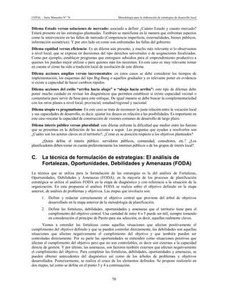 CEPAL – Serie Manuales N° 76 Metodología para la elaboración de estrategias de desarrollo local
70
Dilema Estado versus soluciones de mercado: asociado a definir ¿Cuánto Estado y cuanto mercado?
Estará presente en las estrategias planteadas. También se manifiesta en la manera que enfrentan aspectos
como la intervención en las fallas de mercado (Competencia imperfecta, externalidades, bienes públicos,
información asimétrica). Y por otro lado en como son enfrentadas las fallas del gobierno.
Dilema equidad versus eficiencia: Es un dilema aún presente, y mucho más relevante si lo observamos
a nivel local, que se expresa en decisiones del tipo derechos universales o de asignaciones focalizados.
Como por ejemplo, establecer programas que entreguen subsidios para el emprendimiento productivo a
quienes los puedan mejor utilizar o para quienes más los necesitan. En este caso es muy relevante tomar
en cuenta el cómo ha sido a tradición local de resolución de este dilema.
Dilema acciones amplias versus incrementales: en estos casos se debe considerar los tiempos de
implementación, los esquemas del tipo Big-Bang o aquellos graduales y es relevante poner en evidencia
si existe a capacidad de hacer cambios rápidos.
Dilema acciones del estilo “arriba hacia abajo” o “abajo hacia arriba”: este tipo de dilemas debe
poner mucho cuidado en revisar los diagnósticos que permiten establecer si existe capacidad vecinal o
comunitaria para servir de base para este enfoque. De igual manera se debe buscar la complementariedad
con los otros planes a nivel local, provincial, estadual/regional y nacional.
Dilema utopía vs pragmatismo: En este caso se trata de reconocer la justa relación entre la vocación local
y sus capacidades de desarrollo, es decir, ajustar los deseos en relación a las posibilidades. Es importante en
este caso rescatar la capacidad de construcción de visiones comunes de desarrollo de largo plazo.
Dilema interés público versus pluralidad: este dilema enfrenta la dificultad que mediar entre las fuerzas
que se presentan en la definición de las acciones a seguir. Las preguntas que ayudan a resolverlos son
¿Cuáles son los actores claves en el territorio?, ¿Como es su posición respecto a los objetivos planteados?
¿Quien define el interés público: servidores públicos, comunidad, consultores, etc.? ¿Los
planificadores deben tomar en cuenta preferentemente los intereses públicos o de los grupos de interés local?.
C. La técnica de formulación de estrategias: El análisis de
Fortalezas, Oportunidades, Debilidades y Amenazas (FODA)
La técnica que se utiliza para la formulación de las estrategias es la del análisis de Fortalezas,
Oportunidades, Debilidades y Amenazas (FODA), en la mayoría de los procesos de planificación
estratégica se utiliza el análisis FODA en la etapa de diagnóstico y con referencia a la situación de la
organización. En esta propuesta el análisis FODA se realiza sobre el objetivo definido en la etapa
anterior, de análisis de problemas y objetivos. Las etapas que involucra son:
1. Definir y redactar correctamente el objetivo central que proviene del árbol de objetivos
desarrollado en la etapa anterior de la metodología de planificación.
2. Definir las fortalezas, debilidades, oportunidades y amenazas que el territorio tiene para el
cumplimiento del objetivo central. Una cantidad de entre 4 o 5 puede ser útil, siempre tomando
en consideración el principio de Pareto para esa selección, es decir, aquellas realmente claves.
Vamos a entender las fortalezas como aquellas situaciones que afectan positivamente el
cumplimiento del objetivo definido y que se pueden controlar directamente, las debilidades son aquellas
situaciones que afectan negativamente el cumplimiento del objetivo y que también pueden ser
controladas directamente. Por su parte las oportunidades se entienden como situaciones positivas que
afectan el cumplimiento del objetivo pero que no son controlables, es decir son externas a la capacidad
directa de gestión. Y por último, las amenazas, son factores también externos que afectan negativamente
el cumplimiento del objetivo. Para completar las fortalezas, debilidades, oportunidades y amenazas, se
pueden obtener antecedentes del diagnóstico así como de los árboles de problemas y objetivos
desarrollados. Posteriormente, se realiza el cruce de los elementos definidos. Se propone realizarlo en
dos etapas, tal como se define en el punto 3 y 4 a continuación.
 