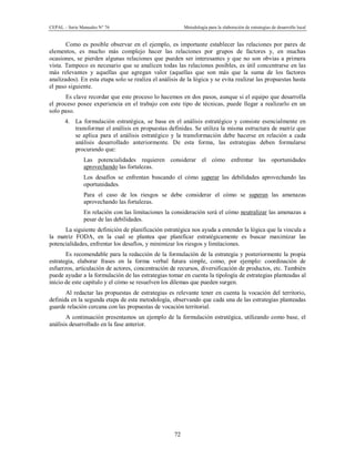 CEPAL – Serie Manuales N° 76 Metodología para la elaboración de estrategias de desarrollo local
72
Como es posible observar en el ejemplo, es importante establecer las relaciones por pares de
elementos, es mucho más complejo hacer las relaciones por grupos de factores y, en muchas
ocasiones, se pierden algunas relaciones que pueden ser interesantes y que no son obvias a primera
vista. Tampoco es necesario que se analicen todas las relaciones posibles, es útil concentrarse en las
más relevantes y aquellas que agregan valor (aquellas que son más que la suma de los factores
analizados). En esta etapa solo se realiza el análisis de la lógica y se evita realizar las propuestas hasta
el paso siguiente.
Es clave recordar que este proceso lo hacemos en dos pasos, aunque si el equipo que desarrolla
el proceso posee experiencia en el trabajo con este tipo de técnicas, puede llegar a realizarlo en un
solo paso.
4. La formulación estratégica, se basa en el análisis estratégico y consiste esencialmente en
transformar el análisis en propuestas definidas. Se utiliza la misma estructura de matriz que
se aplica para el análisis estratégico y la transformación debe hacerse en relación a cada
análisis desarrollado anteriormente. De esta forma, las estrategias deben formularse
procurando que:
- Las potencialidades requieren considerar el cómo enfrentar las oportunidades
aprovechando las fortalezas.
- Los desafíos se enfrentan buscando el cómo superar las debilidades aprovechando las
oportunidades.
- Para el caso de los riesgos se debe considerar el cómo se superan las amenazas
aprovechando las fortalezas.
- En relación con las limitaciones la consideración será el cómo neutralizar las amenazas a
pesar de las debilidades.
La siguiente definición de planificación estratégica nos ayuda a entender la lógica que la vincula a
la matriz FODA, en la cual se plantea que planificar estratégicamente es buscar maximizar las
potencialidades, enfrentar los desafíos, y minimizar los riesgos y limitaciones.
Es recomendable para la redacción de la formulación de la estrategia y posteriormente la propia
estrategia, elaborar frases en la forma verbal futura simple, como, por ejemplo: coordinación de
esfuerzos, articulación de actores, concentración de recursos, diversificación de productos, etc. También
puede ayudar a la formulación de las estrategias tomar en cuenta la tipología de estrategias planteadas al
inicio de este capítulo y el cómo se resuelven los dilemas que pueden surgen.
Al redactar las propuestas de estrategias es relevante tener en cuenta la vocación del territorio,
definida en la segunda etapa de esta metodología, observando que cada una de las estrategias planteadas
guarde relación cercana con las propuestas de vocación territorial.
A continuación presentamos un ejemplo de la formulación estratégica, utilizando como base, el
análisis desarrollado en la fase anterior.
 