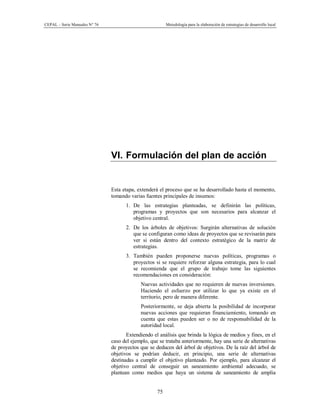 CEPAL – Serie Manuales N° 76 Metodología para la elaboración de estrategias de desarrollo local
75
VI. Formulación del plan de acción
Esta etapa, extenderá el proceso que se ha desarrollado hasta el momento,
tomando varias fuentes principales de insumos:
1. De las estrategias planteadas, se definirán las políticas,
programas y proyectos que son necesarios para alcanzar el
objetivo central.
2. De los árboles de objetivos: Surgirán alternativas de solución
que se configuran como ideas de proyectos que se revisarán para
ver si están dentro del contexto estratégico de la matriz de
estrategias.
3. También pueden proponerse nuevas políticas, programas o
proyectos si se requiere reforzar alguna estrategia, para lo cual
se recomienda que el grupo de trabajo tome las siguientes
recomendaciones en consideración:
- Nuevas actividades que no requieren de nuevas inversiones.
Haciendo el esfuerzo por utilizar lo que ya existe en el
territorio, pero de manera diferente.
- Posteriormente, se deja abierta la posibilidad de incorporar
nuevas acciones que requieran financiamiento, tomando en
cuenta que estas pueden ser o no de responsabilidad de la
autoridad local.
Extendiendo el análisis que brinda la lógica de medios y fines, en el
caso del ejemplo, que se trataba anteriormente, hay una serie de alternativas
de proyectos que se deducen del árbol de objetivos. De la raíz del árbol de
objetivos se podrían deducir, en principio, una serie de alternativas
destinadas a cumplir el objetivo planteado. Por ejemplo, para alcanzar el
objetivo central de conseguir un saneamiento ambiental adecuado, se
plantean como medios que haya un sistema de saneamiento de amplia
 