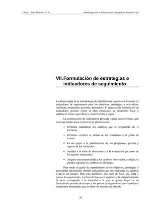 CEPAL – Serie Manuales N° 76 Metodología para la elaboración de estrategias de desarrollo local
79
VII.Formulación de estrategias e
indicadores de seguimiento
La última etapa de la metodología de planificación consiste en formular de
indicadores de seguimiento para los objetivos, estrategias y actividades
(políticas, programas, acciones, proyectos). El ejercicio de formulación de
indicadores permite cerrar el plan estratégico de desarrollo local y
establecer metas específicas y cuantificables a lograr.
La construcción de indicadores presenta varias características que
son importantes para el proceso de planificación:
· Permiten cuantificar los cambios que se producirán en el
territorio.
· Permiten verificar el estado de los resultados o el grado de
avance.
· Es un apoyo a la planificación de los programas, gestión y
reporte de los resultados.
· Ayudan a la toma de desiciones y a la evaluación por parte de
los agentes interesados.
· Asignan una temporalidad a los cambios observados, es decir, se
pueden registrar los cambios en el tiempo.
Para medir el grado de cumplimiento de los objetivos, estrategias y
actividades necesitamos obtener indicadores que nos muestren los cambios
a través del tiempo. Para esto definimos una línea de base, una meta y
puntos de seguimiento. La línea de base corresponderá a la situación inicial,
la meta corresponde a la situación a la que se quiere llegar en un
determinado período de tiempo y los puntos de seguimiento corresponden a
situaciones intermedias que se observan durante ese período.
 