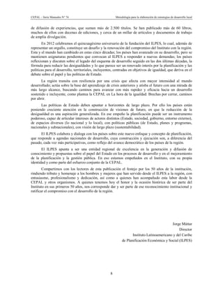 CEPAL – Serie Manuales N° 76 Metodología para la elaboración de estrategias de desarrollo local
8
de difusión de experiencias, que suman más de 2.500 títulos. Se han publicado más de 60 libros,
muchos de ellos con decenas de ediciones, y cerca de un millar de artículos y documentos de trabajo
de amplia divulgación.
En 2012 celebramos el quincuagésimo aniversario de la fundación del ILPES, lo cual, además de
representar un orgullo, constituye un desafío y la renovación del compromiso del Instituto con la región.
Esta y el mundo han cambiado en estas cinco décadas; los países han avanzado en su desarrollo, pero se
mantienen asignaturas pendientes que convocan al ILPES a responder a nuevas demandas; los países
reflexionan y discuten sobre el legado del esquema de desarrollo seguido en las dos últimas décadas, la
fórmula para reducir las desigualdades y lo que parece ser un renovado interés por la planificación y las
políticas para el desarrollo, territoriales, incluyentes, centradas en objetivos de igualdad, que deriva en el
debate sobre el papel y las políticas de Estado.
La región transita con resiliencia por una crisis que afecta con mayor intensidad al mundo
desarrollado; actúa sobre la base del aprendizaje de crisis anteriores y atisba el futuro con una mirada de
más largo alcance, buscando caminos para avanzar con más rapidez y eficacia hacia un desarrollo
sostenido e incluyente, como plantea la CEPAL en La hora de la igualdad: Brechas por cerrar, caminos
por abrir.
Las políticas de Estado deben apuntar a horizontes de largo plazo. Por ello los países están
poniendo creciente atención en la construcción de visiones de futuro, en que la reducción de la
desigualdad es una aspiración generalizada. En ese empeño la planificación puede ser un instrumento
poderoso, capaz de articular intereses de actores distintos (Estado, sociedad, gobierno, entorno externo),
de espacios diversos (lo nacional y lo local), con políticas públicas (de Estado, planes y programas,
nacionales y subnacionales), con visión de largo plazo (sustentabilidad).
El ILPES colabora y dialoga con los países sobre este nuevo enfoque y concepto de planificación,
que responde a agendas nacionales de desarrollo, cuya construcción y ejecución son, a diferencia del
pasado, cada vez más participativas, como reflejo del avance democrático de los países de la región.
El ILPES apunta a ser una entidad regional de excelencia en la generación y difusión de
conocimiento y propuestas sobre el papel del Estado en los procesos de desarrollo y en el mejoramiento
de la planificación y la gestión pública. En eso estamos empeñados en el Instituto, con su propia
identidad y como parte del esfuerzo conjunto de la CEPAL.
Compartimos con los lectores de esta publicación el festejo por los 50 años de la institución,
rindiendo tributo y homenaje a los hombres y mujeres que han servido desde el ILPES a la región, con
entusiasmo, profesionalismo y dedicación, así como a quienes han acompañado esta labor desde la
CEPAL y otros organismos. A quienes tenemos hoy el honor y la ocasión histórica de ser parte del
Instituto en sus primeros 50 años, nos corresponde dar y ser parte de ese reconocimiento institucional y
ratificar el compromiso con el desarrollo de la región.
Jorge Máttar
Director
Instituto Latinoamericano y del Caribe
de Planificación Económica y Social (ILPES)
 