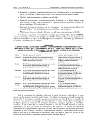 CEPAL – Serie Manuales N° 76 Metodología para la elaboración de estrategias de desarrollo local
81
· Específico: el indicador y su objetivo es claro y bien definido, es decir, se sabe exactamente
que se está midiendo, el objetivo que se quiere lograr y no deja lugar a la interpretación.
· Medible: puede ser expresado en unidades cuantificables.
· Realizable: Corresponde a un objetivo que posible de alcanzar, no se deben plantear metas
muy exigentes ya que, como se mencionó en capítulos anteriores, constituye un factor de
desmotivación para el logro de objetivos.
· Relevante: Contiene características que son importantes y que están asociadas al logro del
resultado. Se debe evitar usar indicadores muy específicos y que no aporten
· Medible en el tiempo: el indicador debe estar asociado a una escala de tiempo verificable.
A continuación se presenta, en el cuadro 33, un ejemplo que permite clarificar el criterio SMART,
usando la estratégica especifica del ejemplo del capítulo anterior “Subsidio a los programas de
capacitación en materias de mejora de calidad de productos” construimos indicadores que cumplen con
los criterios e indicadores que no cumplen.
CUADRO 33
EJEMPLO DE USO ADECUADO DE CRITERIOS PARA INDICADORES DE SEGUIMIENTO USANDO
LA ESTRATEGIA ESPECÍFICA “PROGRAMAS DE APOYO A LAS ASOCIACIONES DE PRODUCTORES
PARA LA GENERACIÓN DE CONFIANZAS E INCORPORACIÓN DECIDIDA A LAS INSTANCIAS
DE PARTICIPACIÓN LOCAL”
Criterio Indicador que cumple el criterio. Indicador que no cumple el criterio.
Específico Número de asociaciones de productores inscritas en
programas de apoyo a las asociaciones de productores
para la generación de confianzas.
Asociaciones de productores presentes en
programas de apoyo a las asociaciones de
productores para la generación de
confianzas.
Medible El 50% de las asociaciones de productores está inscrito
en programas de apoyo a las asociaciones de
productores para la generación de confianzas.
Gran cantidad de las asociaciones de
productores está inscrita en programas de
apoyo a las asociaciones de productores
para la generación de confianzas.
Realizable El 50% de las asociaciones de productores está inscrito
en programas de apoyo a las asociaciones de
productores para la generación de confianzas.
El 100% de las asociaciones de
productores está inscrito en programas de
apoyo a las asociaciones de productores
para la generación de confianzas.
Relevante El 50% de las asociaciones de productores está inscrito
en programas de apoyo a las asociaciones de
productores para la generación de confianzas.
El 50% de los productores está inscrito en
programas de apoyo a las asociaciones de
productores para la generación de
confianzas.
Medible en
el tiempo
El 50% de las asociaciones de productores está inscrito
en programas de apoyo a las asociaciones de
productores para la generación de confianzas, al quinto
año de implementación del Plan Estratégico de desarrollo.
El 50% de las asociaciones de
productores está inscrito en programas de
apoyo a las asociaciones de productores
para la generación de confianzas.
Fuente: Elaboración propia del autor.
Para la construcción de indicadores utilizamos la matriz de acciones elaborada en la etapa
anterior, de ella se extraen los objetivos, estrategias y actividades y se construyen indicadores para ellos
(cuadro 33). Se construye un indicador que permita establecer una línea de base, un indicador de
monitoreo y una meta para cada ítem, procurando cumplir con el criterio SMART. Para esto, recogemos
el objetivo general y ordenamos las estrategias principales, estrategias específicas y actividades
asociadas a él en las filas. En las columnas ubicamos el valor del indicador de línea de base, de
seguimiento y de meta, los medios de verificación y los supuestos. Los medios de verificación
corresponden a los procedimientos específicos de cómo realizar el cálculo del indicador, quién es el
responsable de hacer el cálculo y verificar el cumplimiento del resultado y cuándo debe hacerlo. Se debe
construir una matriz de indicadores de seguimiento para cada objetivo específico, ya que en ella
incluiremos las estrategias y actividades que corresponden solo a ese objetivo.
 