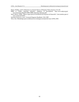 CEPAL – Serie Manuales N° 76 Metodología para la elaboración de estrategias de desarrollo local
84
Rittel y Webber. (1973) “Dilemmas in a General Theory of Planning” Policy Sciences 155-169.
RBM in UNDP: Selecting indicators. Signposts of development. http://www.undp.org/cpr/
iasc/content/docs/MandE/UNDP_RBM_Selecting_indicators.pdf.
Sanin, Hector, (2008). “Marco Lógico para la Formulación de Proyectos de Desarrollo”. Guía temática para el
curso virtual del ILPES.
Sarmento Francisco y otros. Territorial Diagnosis Handbook. FAO, 2007.
Silva, Iván. Metodología para la elaboración de estrategias de desarrollo local, ILPES, 2003.
 