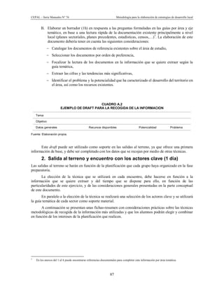 CEPAL – Serie Manuales N° 76 Metodología para la elaboración de estrategias de desarrollo local
87
B. Elaborar un borrador (1h) en respuesta a las preguntas formuladas en las guías por área y eje
temático, en base a una lectura rápida de la documentación existente principalmente a nivel
local (planes sectoriales, planes precedentes, estadísticas, censos,…)5
. La elaboración de este
documento debería tener en cuenta las siguientes consideraciones:
- Catalogar los documentos de referencia existentes sobre el área de estudio,
- Seleccionar los documentos por orden de preferencia,
- Focalizar la lectura de los documentos en la información que se quiere extraer según la
guía temática,
- Extraer las cifras y las tendencias más significativas,
- Identificar el problema y la potencialidad que ha caracterizado el desarrollo del territorio en
el área, así como los recursos existentes.
CUADRO A.2
EJEMPLO DE DRAFT PARA LA RECOGIDA DE LA INFORMACION
Tema:
Objetivo:
Datos generales Recursos disponibles Potencialidad Problema
Fuente: Elaboración propia.
Este draft puede ser utilizado como soporte en las salidas al terreno, ya que ofrece una primera
información de base, y debe ser completado con los datos que se recojan por medio de otras técnicas.
2. Salida al terreno y encuentro con los actores clave (1 día)
Las salidas al terreno se harán en función de la planificación que cada grupo haya organizado en la fase
preparatoria.
La elección de la técnica que se utilizará en cada encuentro, debe hacerse en función a la
información que se quiere extraer y del tiempo que se dispone para ello, en función de las
particularidades de este ejercicio, y de las consideraciones generales presentadas en la parte conceptual
de este documento.
En paralelo a la elección de la técnica se realizará una selección de los actores clave y se utilizará
la guía temática de cada sector como soporte material.
A continuación se presentan unas fichas-resumen con consideraciones prácticas sobre las técnicas
metodológicas de recogida de la información más utilizadas y que los alumnos podrán elegir y combinar
en función de los intereses de la planificación que realicen.
5
En los anexos del 1 al 4 puede encontrarse referencias documentales para completer esta información por área temática.
 