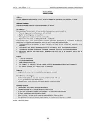 CEPAL – Serie Manuales N° 76 Metodología para la elaboración de estrategias de desarrollo local
88
RECUADRO A.1
ENTREVISTAS
Objetivo:
Recoger información relacionada con el sector de estudio, a través de una conversación individual y/o grupal
Resultado esperado:
Información de base, cualitativa y cuantitativa del sector de estudio
Participantes:
Entrevistador/es: Representante/s del área temática elegido previamente y encargado de:
- Presentar al grupo, así como los objetivos de la actividad.
- Explicar la metodología que se va a utilizar
- Abrir y guiar la entrevista en función a la guía temática
- Agradecer al entrevistado por el tiempo dedicado a la entrevista
Entrevistado/s: Uno o varios representantes/autoridades territoriales relacionados y/o conocedores del área de
estudio. Los entrevistados deben elegirse en función de la información que se quiere extraer:
A Autoridades o líderes comunales, si se quiere información con fuerte carácter político, tanto cuantitativa como
cuantitativa
B Técnicos de un área temática, si se quiere información puntual de un sector, principalmente cuantitativa
C Ciudadanos, si se quieren percepciones, propuestas, inquietudes, información principalmente cualitativa
D Secretario/s: Miembros del grupo temático encargados de tomar nota de la información ofrecida por el
entrevistado
Material:
- La guía del área temática
- El draft del área temática
- Hojas en blanco y bolígrafos
- Una grabadora y/o una cámara de video (para su utilización se necesita autorización del entrevistado/s)
- Una sala con capacidad para el grupo (insistir en este punto)
Logística:
- Asegurar la cita con el o los entrevistados las veces que sea necesario
Procedimiento metodológico:
- El entrevistador realiza las preguntas siguiendo el orden marcado en la guía
- Se pasa el turno de respuesta al entrevistado
- El/los secretarios toman nota de las respuestas ofrecidas por el entrevistado
Consejos prácticos:
- El entrevistador debe crear un ambiente de confianza
- Las preguntas deben ser formuladas de manera clara y concisa
- Se debe dejar tiempo al entrevistado en su respuesta y no interrumpirlo mientras habla
- No sugerir respuestas a las preguntas formuladas
- Saber improvisar y formular nuevas preguntas relacionadas con el área temática
- Distinguir de la información ofrecida la relacionada con los intereses personales del entrevistado
Fuente: Elaboración propia.
 