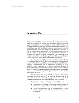 CEPAL – Serie Manuales N° 76 Metodología para la elaboración de estrategias de desarrollo local
9
Introducción
La presente metodología para la elaboración de estrategias de desarrollo
local es un esfuerzo por entregar una herramienta de planificación que
permita a los gobiernos y comunidad local, ayudar a definir sus líneas de
acción en el marco de un proceso de desarrollo participativo e integral. Esta
metodología surge de la necesidad de contar con una herramienta específica
para emprender el desafío de la planificación del desarrollo a nivel local, ya
que los modelos que se utilizan en la mayoría de las ocasiones toman de
manera directa el planteamiento de la planificación corporativa u
organizacional que no se adapta correctamente a la complejidad de la
dinámica territorial ni a los objetivos que la autoridad, la comunidad y los
actores involucrados pueden desear establecer para su desarrollo.
La propuesta metodológica está enmarcada dentro de las
actividades de capacitación en materias de desarrollo local y regional que
realiza el Área de Gestión del Desarrollo Local y Regional (AGDLR) del
Instituto Latinoamericano para la Planificación Económica y Social
(ILPES) y que se manifiestan en las distintas modalidades del curso de
Gestión Estratégica del Desarrollo Local y Regional, el cual considera
como eje central, la realización de un ejercicio práctico de planificación
aplicado a un territorio específico, que es llevado a cabo por los
participantes del curso.
Este documento actualiza y extiende la propuesta metodológica
planteada inicialmente por ILPES e incorpora la experiencia de su
aplicación directa en las actividades de capacitación durante más de 10
años y en alrededor de 30 territorios de América Latina y el Caribe.
Las principales ventajas de esta propuesta metodológica son:
· Comprensible: es entendible no solo por expertos en materias de
planificación, sino por cualquier interesado en su aplicación.
· Flexible: permite adaptarse a las realidades locales y a las
técnicas específicas que pueden ser conocidas en el marco de
su aplicación.
 