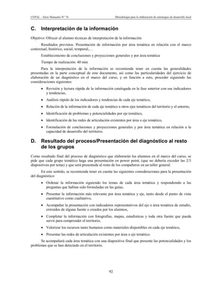 CEPAL – Serie Manuales N° 76 Metodología para la elaboración de estrategias de desarrollo local
92
C. Interpretación de la información
Objetivo: Ofrecer al alumno técnicas de interpretación de la información
Resultados previstos: Presentación de información por área temática en relación con el marco
contextual, histórico, social, temporal,…
Establecimiento de conclusiones y proyecciones generales y por área temática
Tiempo de realización: 40 min
Para la interpretación de la información se recomienda tener en cuenta las generalidades
presentadas en la parte conceptual de este documento, así como las particularidades del ejercicio de
elaboración de un diagnóstico en el marco del curso, y en función a esto, proceder siguiendo las
consideraciones siguientes:
· Revisión y lectura rápida de la información catalogada en la fase anterior con sus indicadores
y tendencias,
· Análisis rápido de los indicadores y tendencias de cada eje temático,
· Relación de la información de cada eje temático a otros ejes temáticos del territorio y el entorno,
· Identificación de problemas y potencialidades por eje temático,
· Identificación de las redes de articulación existentes por área o eje temático,
· Formulación de conclusiones y proyecciones generales y por área temática en relación a la
capacidad de desarrollo del territorio.
D. Resultado del proceso/Presentación del diagnóstico al resto
de los grupos
Como resultado final del proceso de diagnóstico que elaborarán los alumnos en el marco del curso, se
pide que cada grupo temático haga una presentación en power point, (que no debería exceder las 2/3
diapositivas por tema) y que será presentada al resto de los compañeros en un taller general.
En este sentido, se recomienda tener en cuenta las siguientes consideraciones para la presentación
del diagnóstico:
· Ordenar la información siguiendo los temas de cada área temática y respondiendo a las
preguntas que habían sido formuladas en las guías,
· Presentar la información más relevante por área temática y eje, tanto desde el punto de vista
cuantitativo como cualitativo,
· Acompañar la presentación con indicadores representativos del eje o área temática de estudio,
extraídos de alguna fuente o creados por los alumnos,
· Completar la información con fotografías, mapas, estadísticas y toda otra fuente que pueda
servir para comprender el territorio,
· Valorizar los recursos tanto humanos como materiales disponibles en cada eje temático,
· Presentar las redes de articulación existentes por área o eje temático.
Se acompañará cada área temática con una diapositiva final que presente las potencialidades y los
problemas que se han detectado en el territorio.
 