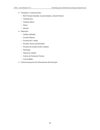 CEPAL – Serie Manuales N° 76 Metodología para la elaboración de estrategias de desarrollo local
96
· Transporte y comunicaciones
- Red Vial (pavimentada, no pavimentada y solución básica)
- Telefonía Fija
- Telefonía Móvil
- Diario
- Internet
· Educación
- Jardines Infantiles
- Escuelas Básicas
- Escuelas de E. media
- Escuelas Técnico profesionales
- Escuelas de jornada escolar completa
- Internados
- Educación Adultos
- Centros de Formación Técnica
- Universidades
· Cartera de proyectos de infraestructura del municipio
 