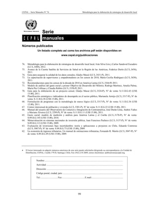 CEPAL – Serie Manuales N° 76 Metodología para la elaboración de estrategias de desarrollo local
99
Serie
manuales .
Números publicados
Un listado completo así como los archivos pdf están disponibles en
www.cepal.org/publicaciones
76. Metodología para la elaboración de estrategias de desarrollo local local, Iván Silva Lira y Carlos Sandoval Escudero
(LC/L.3488), 2012.
75. Avance de la Cuenta Satélite de Servicios de Salud en la Región de las Américas, Federico Dorín (LC/L.3456),
2011.
74. Guía para asegurar la calidad de los datos censales, Gladys Massé (LC/L.3431-P), 2011.
73. La capacitación de supervisores y empadronadores en los censos de 2010, María Cecilia Rodríguez (LC/L.3430),
2011.
72. Recomendaciones para los censos de la década de 2010 en América Latina (LC/L.3364-P) 2011.
71. Modelo de análisis del gasto social y primer Objetivo de Desarrollo del Milenio, Rodrigo Martínez, Amalia Palma,
María Paz Collinao y Claudia Robles (LC/L.3350-P) 2011.
70. Guía para la elaboración de un proyecto censal, Gladys Massé (LC/L.3324-P), N° de venta: S.11.II.G.43 (US$
15.00), 2011.
69. Planificación estratégica e indicadores de desempeño en el sector público, Marianela Armijo (LC/L.3317-P), N° de
venta: S.11.II.G.38 (US$ 15.00), 2011.
68. Formulación de programas con la metodología de marco lógico (LC/L.3317-P), N° de venta: S.11.II.G.36 (US$
15.00), 2011.
67. Conteo intercensal de población y vivienda (LC/L.3301-P), N° de venta: S.11.II.G.22 (US$ 15.00), 2011.
66. Manual del usuario del Observatorio de Comercio e Integración de Centroamérica, José Durán Lima, Andrés Yañez
y Mariano Álvarez (LC/L.3289-P), N° de venta: S.11.II.G.11 (US$ 15.00), 2011.
65. Gasto social: modelo de medición y análisis para América Latina y el Caribe (LC/L.3170-P), N° de venta:
S.09.II.G.145 (US$ 15.00), 2010.
64. Metaevaluación en sistemas nacionales de inversión pública, Juan Francisco Pacheco (LC/L.3137-P), N° de venta:
S.09.II.G.113 (US$ 15.00), 2009.
63. Evaluación de inversiones bajo incertidumbre: teoría y aplicaciones a proyectos en Chile, Eduardo Contreras
(LC/L.3087-P), N° de venta: S.09.II.G.73 (US$ 15.00), 2009.
62. La economía de ingresos tributarios. Un manual de estimaciones tributarias, Fernando R. Martín (LC/L.3047-P), N°
de venta: S.09.II.G.49 (US$ 15.00), 2009.
· El lector interesado en adquirir números anteriores de esta serie puede solicitarlos dirigiendo su correspondencia a la Unidad de
Distribución, CEPAL, Casilla 179-D, Santiago, Chile, Fax (562) 210 2069, correo electrónico: publications@cepal.org.
Nombre:.............................................................................................................................
Actividad: ..........................................................................................................................
Dirección: ..........................................................................................................................
Código postal, ciudad, país: ................................................................................................
Tel.:...........................Fax:....................................E.mail:..................................................
 