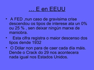 …  E en EEUU A FED ,nun caso de gravisima crise descendou os tipos de interese ata un 0% ou 25 % , sen deixar ningún marxe de maniobra. Esta cifra registra o maior descenso dos tipos dende 1932 O Dólar non para de caer cada día máis. Dende o Crack do 29 nos acontecera nada igual nos Estados Unidos. 