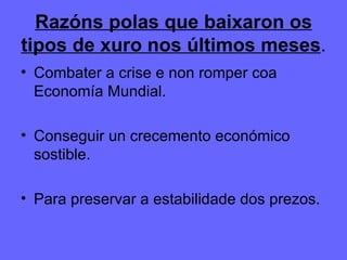 Razóns polas que baixaron os tipos de xuro nos últimos meses . Combater a crise e non romper coa Economía Mundial. Conseguir un crecemento económico sostible. Para preservar a estabilidade dos prezos. 