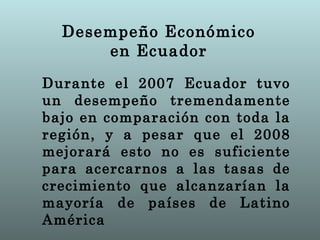 Desempeño Económico
      en Ecuador
Durante el 2007 Ecuador tuvo
un desempeño tremendamente
bajo en comparación con toda la
región, y a pesar que el 2008
mejorará esto no es suficiente
para acercarnos a las tasas de
crecimiento que alcanzarían la
mayoría de países de Latino
América
 
