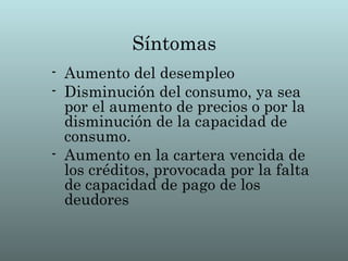Síntomas
- Aumento del desempleo
- Disminución del consumo, ya sea
  por el aumento de precios o por la
  disminución de la capacidad de
  consumo.
- Aumento en la cartera vencida de
  los créditos, provocada por la falta
  de capacidad de pago de los
  deudores
 
