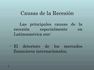 Causas de la Recesión

        Las principales causas de la
     recesión    especialmente    en
     Latinoamérica son:

    - El deterioro de los mercados
      financieros internacionales.


7
 