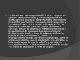 La literatura económica puede dividirse en dos grandes campos: la microeconomía y la macroeconomía. La microeconomía estudia el comportamiento individual de los agentes económicos, principalmente las empresas y los consumidores. La microeconomía explica cómo se determinan variables como los precios de bienes y servicios, el nivel de salarios, el margen de beneficios y las variaciones de las rentas. Los agentes tomarán decisiones intentando obtener la máxima satisfacción posible, es decir, maximizar su utilidad. La macroeconomía analiza las variables agregadas, como la producción nacional total, la producción, el desempleo, la balanza de pagos, la tasa de inflación y los salarios, comprendiendo los problemas relativos al nivel de empleo y al índice de producción o renta de un país.