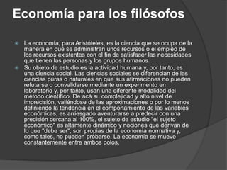 Economía para los filósofosLa economía, para Aristóteles, es la ciencia que se ocupa de la manera en que se administran unos recursos o el empleo de los recursos existentes con el fin de satisfacer las necesidades que tienen las personas y los grupos humanos.Su objeto de estudio es la actividad humana y, por tanto, es una ciencia social. Las ciencias sociales se diferencian de las ciencias puras o naturales en que sus afirmaciones no pueden refutarse o convalidarse mediante un experimento en laboratorio y, por tanto, usan una diferente modalidad del método científico. De acá su complejidad y alto nivel de imprecisión, valiéndose de las aproximaciones o por lo menos definiendo la tendencia en el comportamiento de las variables económicas, es arriesgado aventurarse a predecir con una precisión cercana al 100%, el sujeto de estudio "el sujeto económico" es altamente dinámico y nociones que derivan de lo que "debe ser", son propias de la economía normativa y, como tales, no pueden probarse. La economía se mueve constantemente entre ambos polos.