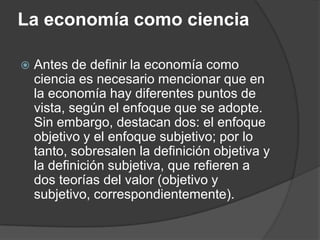 La economía como cienciaAntes de definir la economía como ciencia es necesario mencionar que en la economía hay diferentes puntos de vista, según el enfoque que se adopte. Sin embargo, destacan dos: el enfoque objetivo y el enfoque subjetivo; por lo tanto, sobresalen la definición objetiva y la definición subjetiva, que refieren a dos teorías del valor (objetivo y subjetivo, correspondientemente).