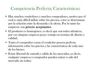 Hay muchos vendedores y muchos compradores, motivo por el cual es muy difícil influir sobre los precios, estos se determinan por la relación entre la demanda y la oferta. Por lo tanto las empresas son  precio aceptantes. El producto es homogéneo, es decir que son todos idénticos, por eso ninguna empresa posee ventaja en termino de diseño y calidad. Tanto el comprador como el vendedor poseen perfecta información sobre los precios y las características de cada uno de los bienes. Existe libertad de entrada y salida de los mercados, es decir, cualquier empresa o comprador pueden entrar o salir del mercado sin trabas  Competencia Perfecta; Características: 