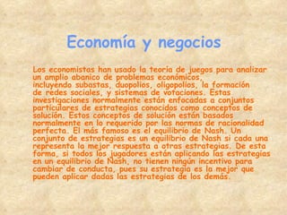 Economía y negocios Los economistas han usado la teoría de juegos para analizar un amplio abanico de problemas económicos, incluyendo subastas, duopolios, oligopolios, la formación de redes sociales, y sistemas de votaciones. Estas investigaciones normalmente están enfocadas a conjuntos particulares de estrategias conocidos como conceptos de solución. Estos conceptos de solución están basados normalmente en lo requerido por las normas de racionalidad perfecta. El más famoso es el equilibrio de Nash. Un conjunto de estrategias es un equilibrio de Nash si cada una representa la mejor respuesta a otras estrategias. De esta forma, si todos los jugadores están aplicando las estrategias en un equilibrio de Nash, no tienen ningún incentivo para cambiar de conducta, pues su estrategia es la mejor que pueden aplicar dadas las estrategias de los demás. 