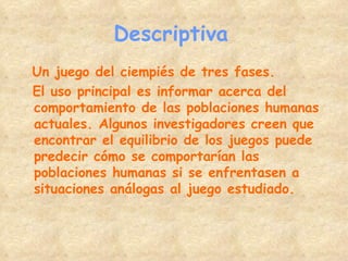 Descriptiva   Un juego del ciempiés de tres fases. El uso principal es informar acerca del comportamiento de las poblaciones humanas actuales. Algunos investigadores creen que encontrar el equilibrio de los juegos puede predecir cómo se comportarían las poblaciones humanas si se enfrentasen a situaciones análogas al juego estudiado. 