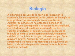 Biología A diferencia del uso de la teoría de juegos en la economía, las recompensas de los juegos en biología se interpretan frecuentemente como adaptación. Además, su estudio se ha enfocado menos en el equilibrio que corresponde a la noción de racionalidad, centrándose en el equilibrio mantenido por las fuerzas evolutivas. El equilibrio mejor conocido en biología se conoce como estrategia evolutivamente estable, y fue introducido por primera vez por John Maynard Smith. Aunque su motivación inicial no comportaba los requisitos mentales del equilibrio de Nash, toda estrategia evolutivamente estable es un equilibrio de Nash. 