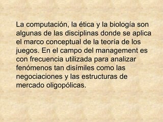 La computación, la ética y la biología son algunas de las disciplinas donde se aplica el marco conceptual de la teoría de los juegos. En el campo del management es con frecuencia utilizada para analizar fenómenos tan disímiles como las negociaciones y las estructuras de mercado oligopólicas. 