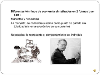 Conceptos importantes de la economía Las necesidades económicas que tenemos como: la nutrición, vestida, vivienda , educación, etc. En la necesidades entran las fisiológicas como: agua, aire, alimento, etc. De seguridad: protección contra el peligro o miedo. sociales: amistad, partencia a grupos Reputación respeto y conocimiento también nos habla sobre los bienes materiales que satisface nuestras necesidades como servicios, utilidad.      La relación que tiene la economía con las ciencias formales e empíricas nos habla sobre las divisiones de la economía: positiva y normativa y los tipos de economía como: descriptiva, teoría económica y economía aplicada.