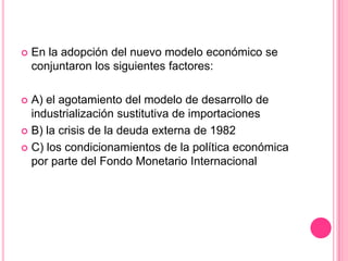 En la adopción del nuevo modelo económico se conjuntaron los siguientes factores:A) el agotamiento del modelo de desarrollo de industrialización sustitutiva de importacionesB) la crisis de la deuda externa de 1982C) los condicionamientos de la política económica por parte del Fondo Monetario Internacional