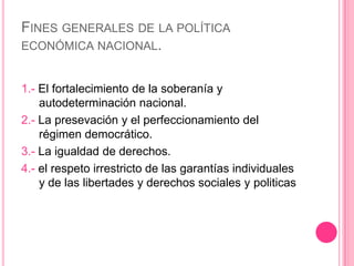 La evolución de los fenómenos económicos internacionales.Fines generales de la política económica nacional.1.- El fortalecimiento de la soberanía y autodeterminación nacional.2.- La presevación y el perfeccionamiento del régimen democrático.3.- La igualdad de derechos.4.- el respeto irrestricto de las garantías individuales y de las libertades y derechos sociales y politicas