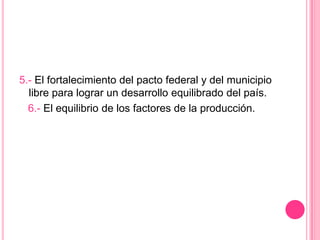 5.- El fortalecimiento del pacto federal y del municipio libre para lograr un desarrollo equilibrado del país.   6.- El equilibrio de los factores de la producción. 