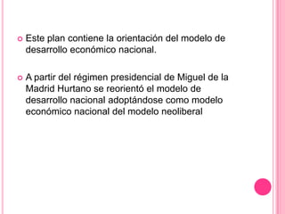 Este plan contiene la orientación del modelo de desarrollo económico nacional.A partir del régimen presidencial de Miguel de la Madrid Hurtano se reorientó el modelo de desarrollo nacional adoptándose como modelo económico nacional del modelo neoliberal