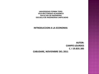 UNIVERSIDAD FERMIN TORO
    VICE-RECTORADO ACADEMICO
      FACULTAD DE INGENIERIA
  ESCUELA DE INGENIERIAS UNIFICADAS




INTRODUCCION A LA ECONOMIA




                                     AUTOR:
                          CAMPO LOURDES
                             C. I 19.835.385
CABUDARE, NOVIEMBRE DEL 2011
 