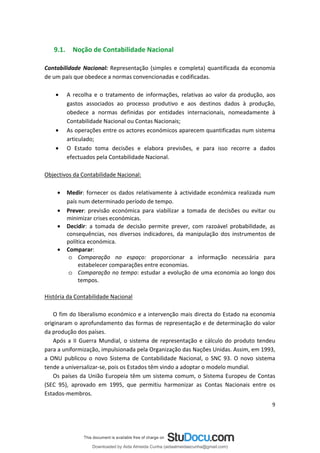 9.1. Noção de Contabilidade Nacional
Contabilidade Nacional: Representação (simples e completa) quantificada da economia
de um país que obedece a normas convencionadas e codificadas.
• A recolha e o tratamento de informações, relativas ao valor da produção, aos
gastos associados ao processo produtivo e aos destinos dados à produção,
obedece a normas definidas por entidades internacionais, nomeadamente à
Contabilidade Nacional ou Contas Nacionais;
• As operações entre os actores económicos aparecem quantificadas num sistema
articulado;
• O Estado toma decisões e elabora previsões, e para isso recorre a dados
efectuados pela Contabilidade Nacional.
Objectivos da Contabilidade Nacional:
• Medir: fornecer os dados relativamente à actividade económica realizada num
país num determinado período de tempo.
• Prever: previsão económica para viabilizar a tomada de decisões ou evitar ou
minimizar crises económicas.
• Decidir: a tomada de decisão permite prever, com razoável probabilidade, as
consequências, nos diversos indicadores, da manipulação dos instrumentos de
política económica.
• Comparar:
o Comparação no espaço: proporcionar a informação necessária para
estabelecer comparações entre economias.
o Comparação no tempo: estudar a evolução de uma economia ao longo dos
tempos.
História da Contabilidade Nacional
O fim do liberalismo económico e a intervenção mais directa do Estado na economia
originaram o aprofundamento das formas de representação e de determinação do valor
da produção dos países.
Após a II Guerra Mundial, o sistema de representação e cálculo do produto tendeu
para a uniformização, impulsionada pela Organização das Nações Unidas. Assim, em 1993,
a ONU publicou o novo Sistema de Contabilidade Nacional, o SNC 93. O novo sistema
tende a universalizar-se, pois os Estados têm vindo a adoptar o modelo mundial.
Os países da União Europeia têm um sistema comum, o Sistema Europeu de Contas
(SEC 95), aprovado em 1995, que permitiu harmonizar as Contas Nacionais entre os
Estados-membros.
9
Downloaded by Aida Almeida Cunha (aidaalmeidaecunha@gmail.com)
lOMoARcPSD|9608719
 