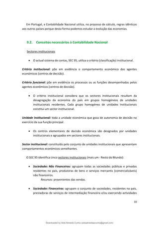 Em Portugal, a Contabilidade Nacional utiliza, no processo de cálculo, regras idênticas
aos outros países porque desta forma podemos estudar a evolução das economias.
9.2. Conceitos necessários à Contabilidade Nacional
Sectores institucionais
• O actual sistema de contas, SEC 95, utiliza o critério (classificação) institucional.
Critério institucional: põe em evidência o comportamento económico dos agentes
económicos (centros de decisão).
Critério funcional: põe em evidência os processos ou as funções desempenhadas pelos
agentes económicos (centros de decisão).
• O critério institucional considera que os sectores institucionais resultam da
desagregação da economia do país em grupos homogéneos de unidades
institucionais residentes. Cada grupo homogéneo de unidades institucionais
constitui um sector institucional.
Unidade institucional: toda a unidade económica que goza de autonomia de decisão no
exercício da sua função principal.
• Os centros elementares de decisão económica são designados por unidades
institucionais e agrupados em sectores institucionais.
Sector institucional: constituído pelo conjunto de unidades institucionais que apresentam
comportamentos económicos semelhantes.
O SEC 95 identifica cinco sectores institucionais (mais um - Resto do Mundo):
• Sociedades Não Financeiras: agrupam todas as sociedades públicas e privadas
residentes no país, produtoras de bens e serviços mercantis (comercializáveis)
não financeiros.
Recursos: provenientes das vendas.
• Sociedades Financeiras: agrupam o conjunto de sociedades, residentes no país,
prestadoras de serviços de intermediação financeira e/ou exercendo actividades
10
Downloaded by Aida Almeida Cunha (aidaalmeidaecunha@gmail.com)
lOMoARcPSD|9608719
 
